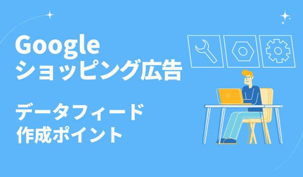【Google ショッピング広告】成果改善に繋がるデータフィード作成のポイントを解説!