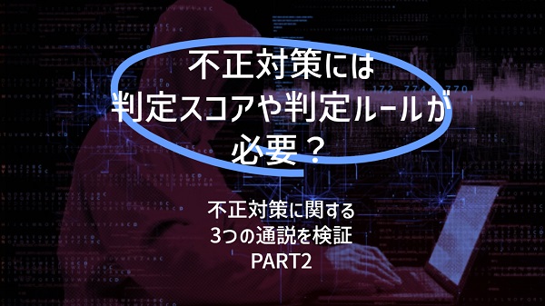 判定スコアや判定ルールが必要?:不正対策に関する3つの通説を検証(PART2)