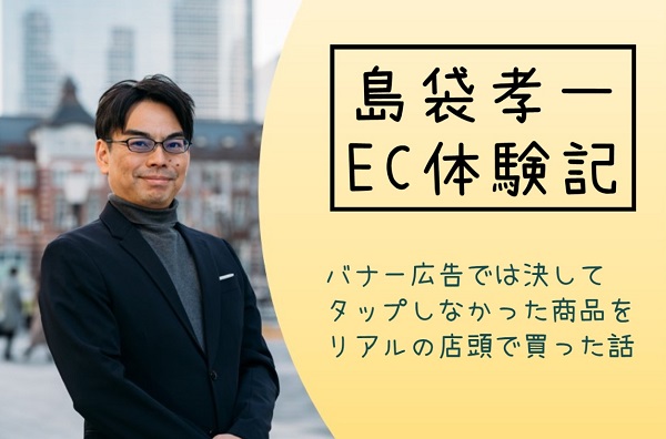 島袋孝一のEC体験記:バナー広告では決してタップしなかった商品をリアルの店頭で買った話