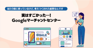 実はすごかった…、Googleマーチャントセンター！当たり前に使っているけど、考えつくされた結果なんです