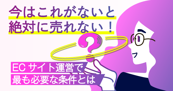 今はこれがないと絶対に売れない!ECサイト運営で最も必要な条件とは