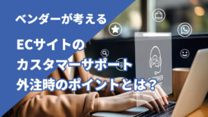 ベンダーが考えるECサイトのカスタマーサポート外注時のポイントとは?