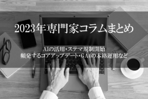 【2023年専門家コラムまとめ】AIの活用・ステマ規制開始・頻発するコアアップデート・GA4の本格運用など