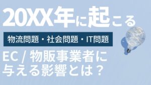 20XX年に起こる物流問題・社会問題・IT問題がEC・物販事業者に与える影響とは?