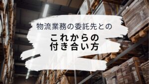 物流業務の委託先とのこれからの付き合い方