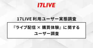 17LIVEの調査結果：ライブ配信利用者の3人に1人が商品購入経験あり、食品・飲料の需要が高く信頼性重視の傾向